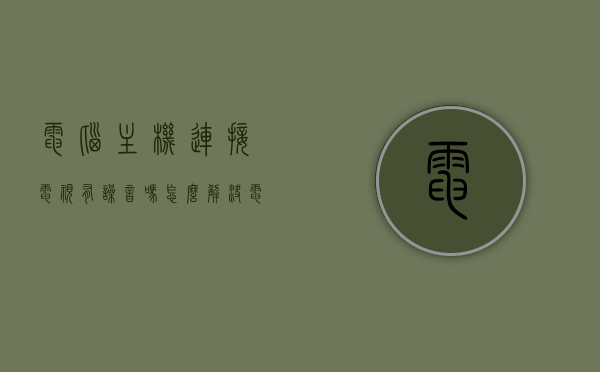 电脑主机连接电视有噪音吗怎么解决（电脑主机连电视声音），电脑主机连接电视声音问题及解决方法，消除噪音攻略，电脑主机连接电视声音问题及解决方法，消除噪音攻略，电脑主机连接电视声音问题及解决攻略，消除噪音的方法与步骤，电脑主机连接电视声音问题及解决攻略，消除噪音方法与步骤，电脑主机连接电视声音问题及解决攻略，消除噪音方法与步骤详解