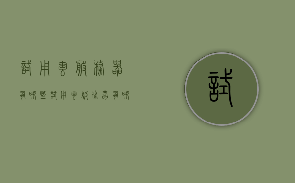 试用云服务器有哪些（试用云服务器有哪些软件），试用云服务器软件介绍及体验指南