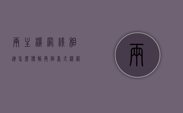 两主机网线相连怎么传输（两个台式机网线连接），双台式机网线连接实现数据传输的方法，双台式机网线连接实现数据传输的方法详解，两主机网线相连指南，双台式机网线连接实现数据传输详解，步骤与指南