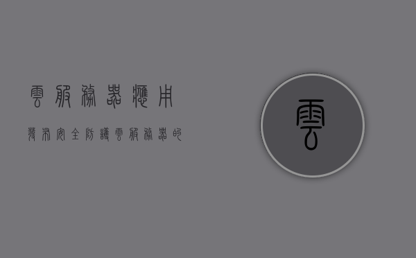 云服务器应用发布安全防护（云服务器的安全性谁负责），云服务器应用发布安全防护，责任与安全的探讨