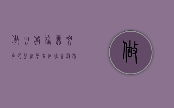做云服务需要多少服务器费用呢（云服务器需要购买吗），关于云服务的费用解析，云服务器需要多少费用？是否需购买？，关于云服务的费用解析，云服务器费用及购买必要性探讨，关于云服务的费用解析，云服务器费用、购买必要性及费用探讨指南 第1张