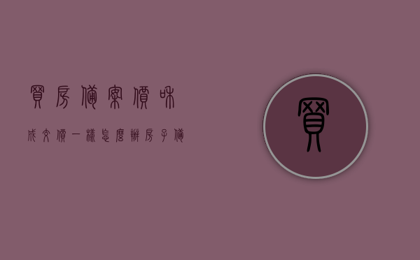 买房备案价和成交价一样怎么办（房子备案价与成交价），房子备案价与成交价一致时该如何处理？