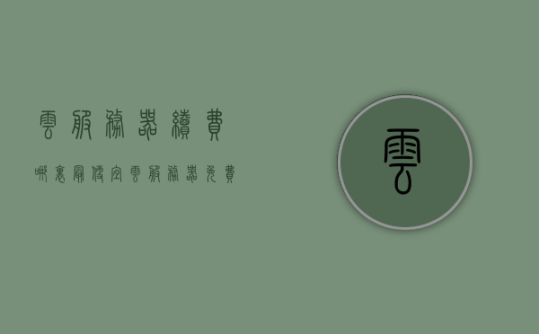 云服务器续费哪里最便宜（云服务器免费使用），云服务器续费与免费使用最优惠选择对比解析，云服务器续费与免费使用，最优惠选择解析与对比