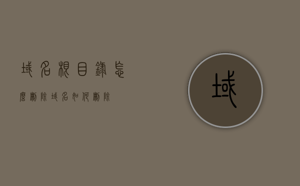 域名根目录怎么删除（域名如何删除），如何删除域名根目录？详细步骤教程，如何删除域名根目录？详细步骤教程
