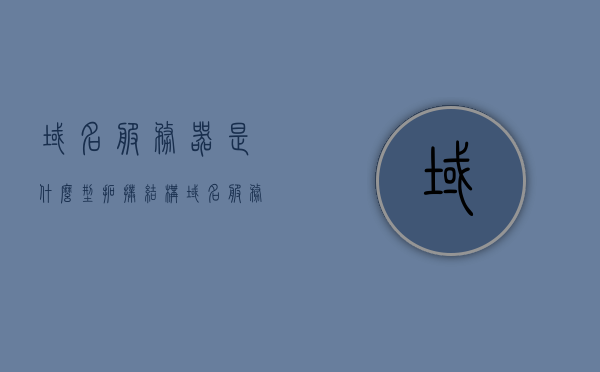 域名服务器是什么型拓扑结构（域名服务器主要包括哪几类），域名服务器的拓扑结构与分类简介