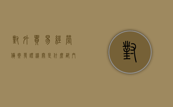 对外贸易经营备案发证机关是什么部门（对外贸易经营者备案证），对外贸易经营备案发证机关详解，备案流程及发证部门介绍