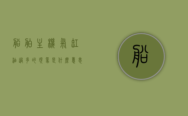 船舶主机气缸油过多的现象是什么意思（主机气缸油注意事项），船舶主机气缸油过多现象解析及注意事项，船舶主机气缸油过多的现象解析与注意事项，理解与应对气缸油使用中的关键问题，船舶主机气缸油过多的现象解析及注意事项，理解与应对气缸油使用中的关键问题，船舶主机气缸油过多的现象解析及应对注意事项，理解与应对气缸油使用中的关键问题，船舶主机气缸油过多的现象解析，注意事项与应对关键问题