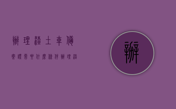 办理渣土车备案证需要什么条件（办理渣土车备案证需要什么条件呢），办理渣土车备案证的条件与流程解析，办理渣土车备案证的条件与流程详解，渣土车备案证申请指南，渣土车备案证申请指南及办理条件与流程详解