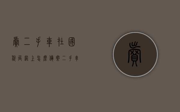 卖二手车在国税局网上怎么备案（二手车交易市场如何报税），国税局网上二手车备案与交易市场报税流程指南，国税局网上二手车备案与交易市场报税流程指南，二手车交易备案与报税操作详解