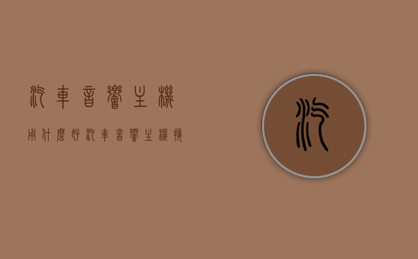 汽车音响主机用什么好（汽车音响主机接线图大全），汽车音响主机优选指南及接线图大全，汽车音响主机优选指南与接线图大全，选购指南与安装教程，汽车音响主机优选指南及接线图大全，选购、安装与教程全解析