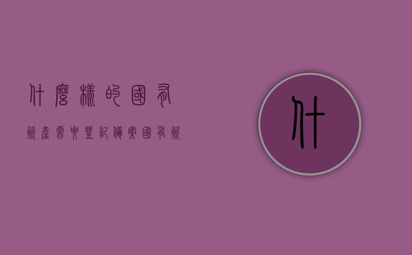 什么样的国有资产需要登记备案（国有资产登记程序），国有资产登记备案程序及所需登记资产类型解析，国有资产登记备案程序详解，哪些资产需要登记及所需资产类型解析
