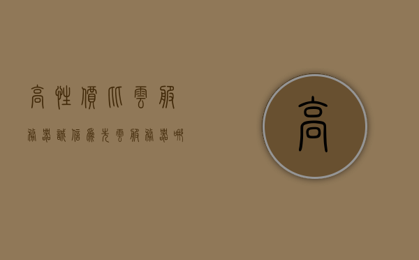 高性价比云服务器诚信为先（云服务器哪家便宜好用），高性价比云服务器，诚信为先，探寻优质低价云服务提供商，高性价比云服务器，探寻诚信为先的优质低价云服务提供商！
