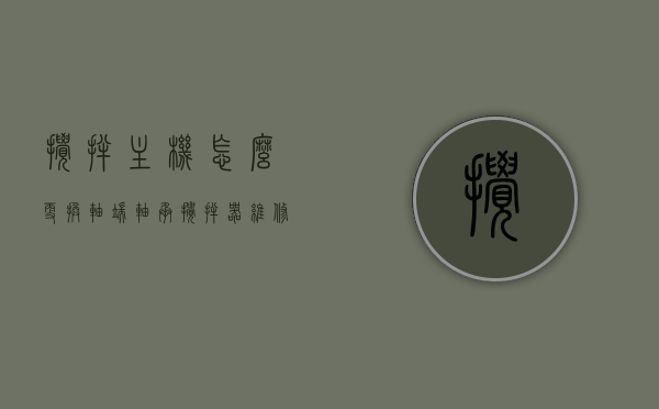 搅拌主机怎么更换轴端轴承（搅拌器维修更换轴承），搅拌主机轴端轴承更换教程，搅拌器维修指南