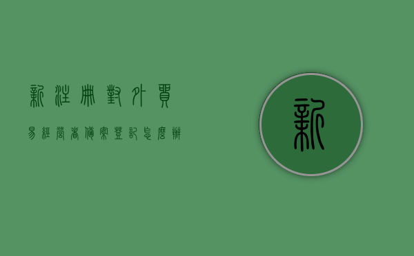 新注册对外贸易经营者备案登记怎么办理（如何为其进行对外贸易经营者备案登记手续的办理），新注册对外贸易经营者备案登记流程指南，手把手教你如何办理备案登记手续，新注册对外贸易经营者备案登记流程详解，手把手教你办理备案登记手续指南