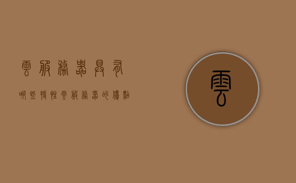 云服务器具有哪些特性（云服务器的优点和缺点有哪些），云服务器的特性详解，优点与缺点一览无余，云服务器特性详解，优点与缺点一览，云服务器特性全解析，云服务器特性详解，优点与缺点一览，全面解析云服务器特性