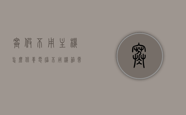 寒假不用主机怎么保养（电脑不用机箱需要注意什么），寒假电脑保养指南，主机与机箱的维护注意事项，寒假电脑保养全攻略，主机与机箱的维护注意事项，寒假电脑保养全攻略，主机与机箱的维护注意事项，不用机箱时的保养指南，寒假电脑保养全攻略，主机与机箱维护注意事项，无机箱状态下的保养指南