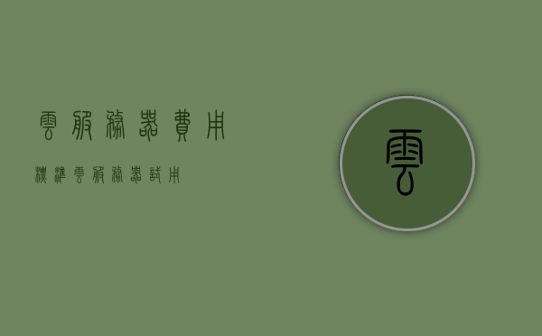 云服务器费用标准（云服务器试用），云服务器费用详解，试用及收费标准概览，云服务器费用详解，试用、收费标准及费用标准概览，云服务器费用详解与试用标准概览，试用、收费标准及费用标准概览