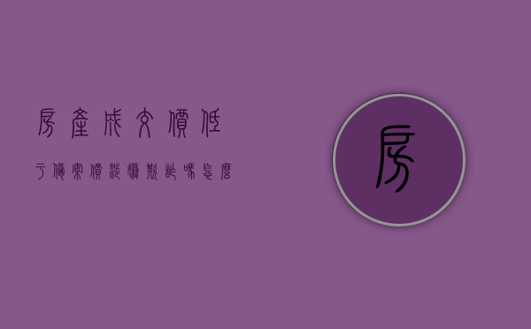 房产成交价低于备案价涉嫌欺诈吗怎么办理（买房成交价高于备案价怎么办），房产交易价格低于备案价是否涉嫌欺诈及应对方法（高价购房如何应对）
