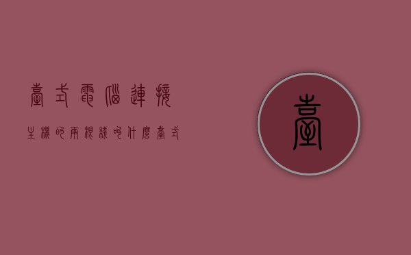 台式电脑连接主机的两根线叫什么（台式电脑和主机的线怎么插），台式电脑连接主机线的名称及插接方法指南，台式电脑连接主机线，名称解析与插接方法全攻略，台式电脑连接主机线，名称解析与插接方法全攻略