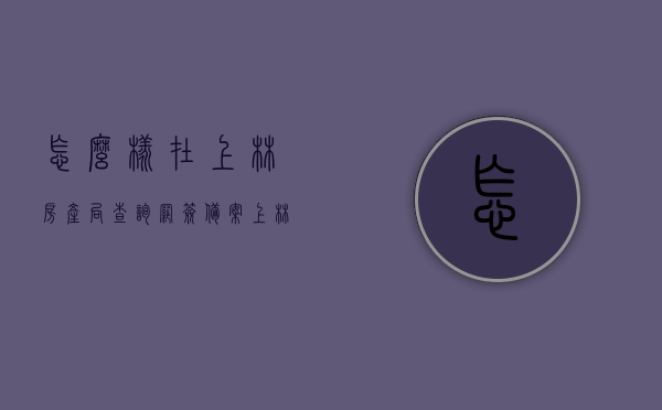 怎么样在上林房产局查询网签备案（上林房产局电话），上林房产局网签备案查询指南及电话查询服务介绍