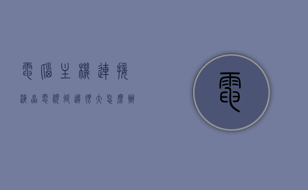 电脑主机连接液晶电视延迟很大怎么办（电脑主机连接液晶电视玩游戏会卡吗），电脑主机连接液晶电视延迟解决方案及游戏流畅度探讨，电脑主机连接液晶电视的延迟解决方案及游戏流畅度探讨，延迟大怎么办？玩游戏会卡吗？，电脑主机连接液晶电视延迟解决方案及游戏流畅度探讨，延迟大如何处理，游戏卡顿解决方案。，电脑主机连接液晶电视延迟解决方案及游戏流畅度探讨，延迟大如何处理，避免游戏卡顿？，电脑主机连接液晶电视延迟解决方案，优化游戏流畅度，避免卡顿烦恼