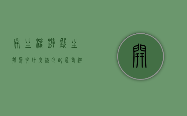 开主机游戏主播需要什么样的配置（当游戏主播需要什么配置），开主机游戏主播所需的配置要求——成为游戏主播的硬件配置指南，游戏主播必备配置指南，成为主机游戏主播所需的硬件配置详解，主机游戏主播的硬件配置指南，成为游戏主播必备知识详解，主机游戏主播的硬件配置指南，成为游戏主播必备知识详解