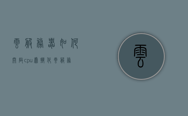 云服务器如何开启cpu虚拟化（云服务虚拟机），云服务器开启CPU虚拟化教程（云服务虚拟机操作指南）
