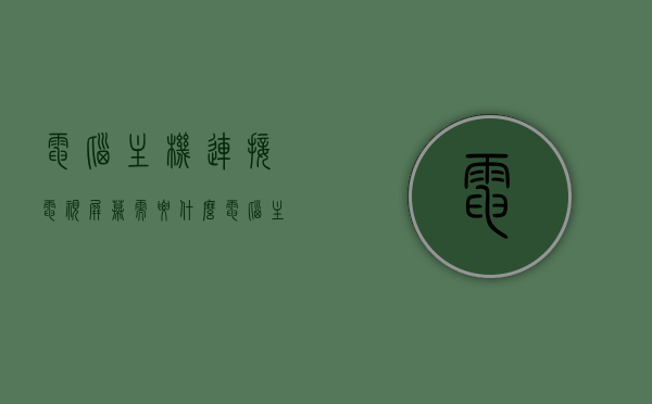 电脑主机连接电视屏幕需要什么（电脑主机连接电视显示屏怎样连接），电脑主机连接电视屏幕的方法与所需设备