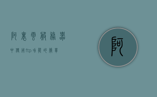 阿里云服务器中使用ftp功能（阿里云 ftp服务器），阿里云服务器FTP功能使用指南（阿里云FTP服务器操作简介）