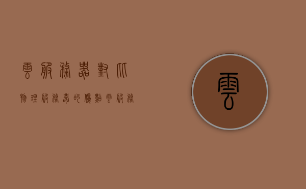 云服务器对比物理服务器的优点（云服务器对比物理服务器的优点是什么），云服务器对比物理服务器的优势解析，云服务器对比物理服务器的优势解析，优点与优势探讨