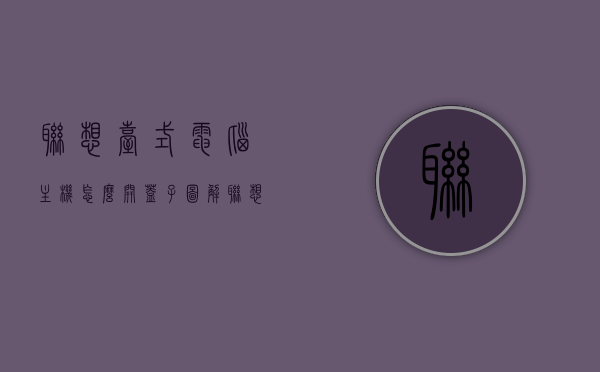 联想台式电脑主机怎么开盖子图解（联想台式主机箱拆机图解），联想台式电脑主机拆机图解，打开盖子的步骤指南，联想台式电脑主机拆机图解，打开盖子的步骤指南，联想台式电脑主机拆机图解，打开盖子的步骤与指南
