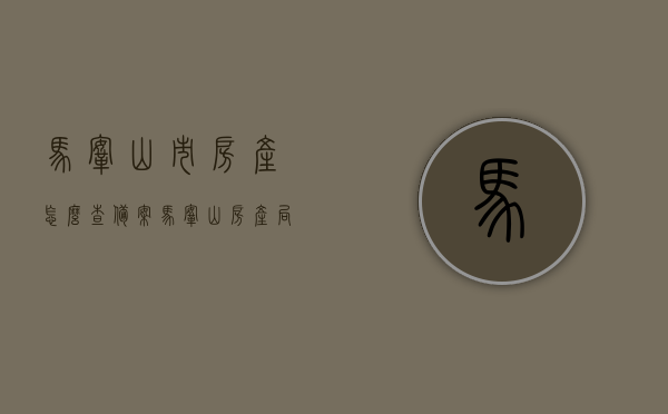 马鞍山市房产怎么查备案（马鞍山房产局备案查询），马鞍山市房产备案查询攻略，如何查询房产局备案信息