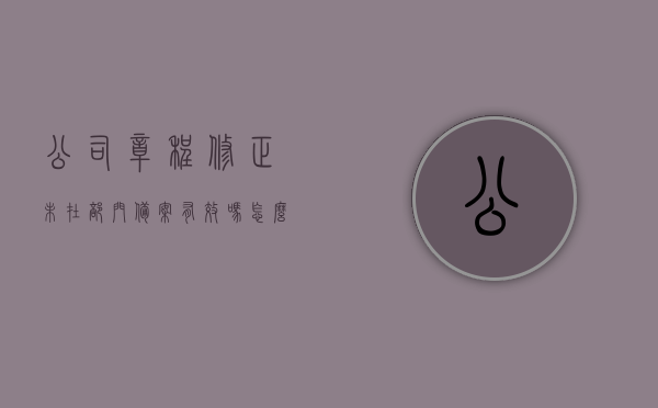 公司章程修正未在部门备案有效吗怎么办（公司章程未备案是否有效），关于公司章程修正未备案的有效性及应对方案