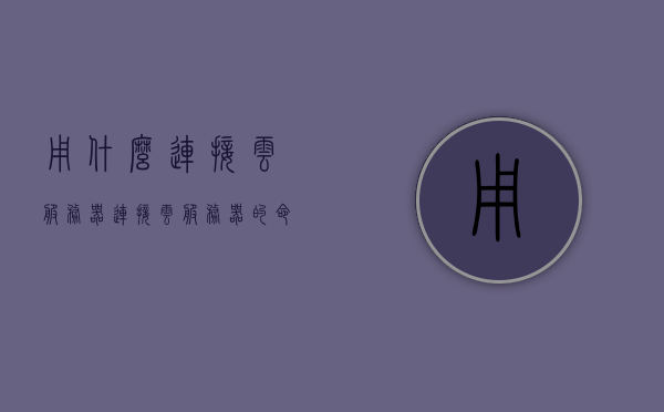 用什么连接云服务器（连接云服务器的命令），连接云服务器的命令与工具简介，如何选择和使用连接方式，连接云服务器，命令、工具选择与使用简介