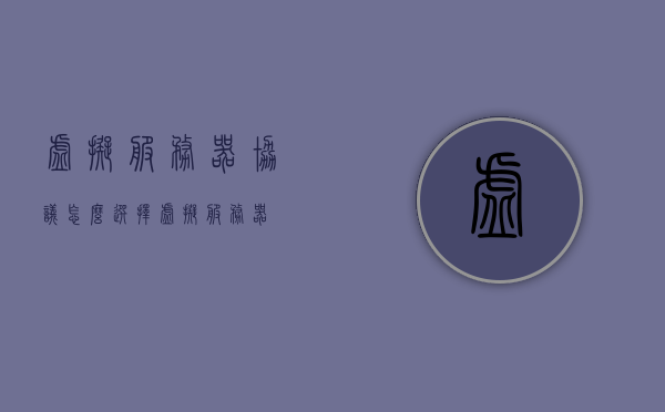 虚拟服务器协议怎么选择（虚拟 服务器），如何选择虚拟服务器协议，关键指南（虚拟服务器篇），关键指南，如何选择虚拟服务器协议（虚拟服务器篇）