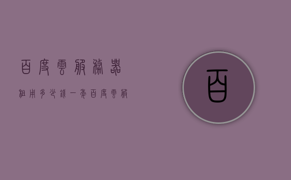 百度云服务器租用多少钱一年（百度云服务器租用多少钱一年啊），百度云服务器租用年度费用全解析，百度云服务器租用年度费用全面解析，一年需要多少钱？，百度云服务器租用年度费用全面解析，一年需要多少钱？