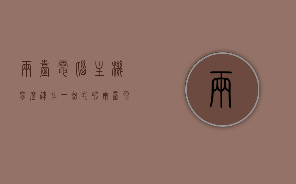 两台电脑主机怎么连在一起的呢（两台电脑主机怎么连在一起的呢视频），两台电脑主机的连接方法与教程，视频详解同步操作过程，两台电脑主机连接方法与教程，视频详解同步操作过程