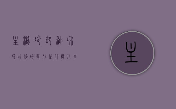 主机冷却油和冷却液的区别是什么（小车冷却油和冷却液的区别），主机冷却油与冷却液（小车冷却油与冷却液）的区别解析，主机冷却油与冷却液（小车冷却油与冷却液）的区别解析及对比，主机冷却油与冷却液（小车冷却油与冷却液）的区别解析与对比探讨，主机冷却油与冷却液（小车冷却油与冷却液）的区别详解及对比探讨，主机冷却油与冷却液（小车冷却油与冷却液）差异详解及对比探讨