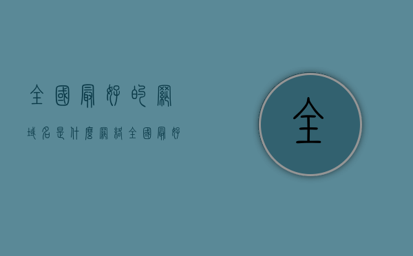 全国最好的网域名是什么网络（全国最好的网域名是什么网络类型），全国顶级网域名网络类型探究，究竟哪些网络域名最优秀？