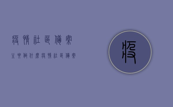 疫情社区备案主要做什么（疫情社区备案主要做什么工作），疫情社区备案工作的主要内容与职责概述