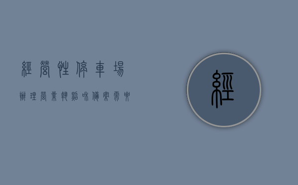经营性停车场办理营业执照和备案需要什么（经营性停车场审批流程），经营性停车场办理营业执照与备案流程详解，审批要点一网打尽，经营性停车场办理营业执照与备案流程详解，审批要点及备案所需材料一网打尽，经营性停车场办理营业执照与备案流程详解，审批要点、所需材料全解析