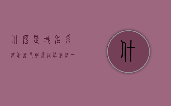 什么是域名系统什么是资源定位符（统一资源定位符和域名的区别），域名系统与资源定位符解析，统一资源定位符与域名的区别介绍