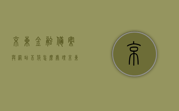 京东金融备案与网站不符怎么处理（京东金融证件审核中怎么回事），京东金融备案不符问题解析及证件审核流程探讨