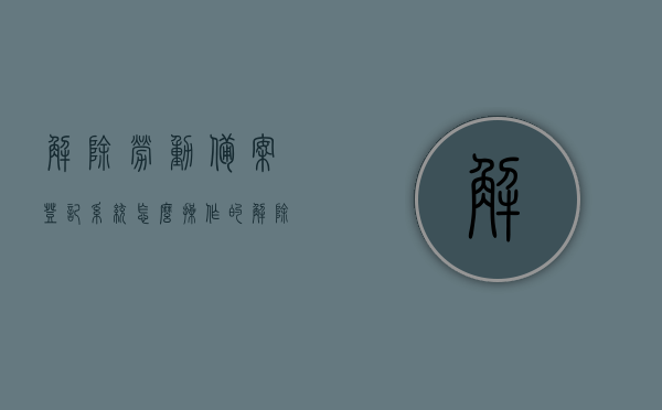 解除劳动备案登记系统怎么操作的（解除劳动备案需要什么资料），如何操作劳动备案登记系统的解除流程及所需资料全解析，劳动备案登记系统解除流程与所需资料全解析，操作指南及资料要求，劳动备案登记系统解除流程与所需资料全解析，操作指南及资料要求详解