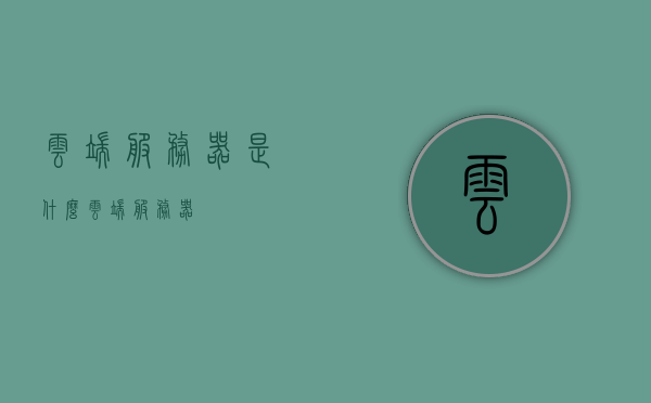 云端服务器是什么（云端服务器），云端服务器的概念与功能解析