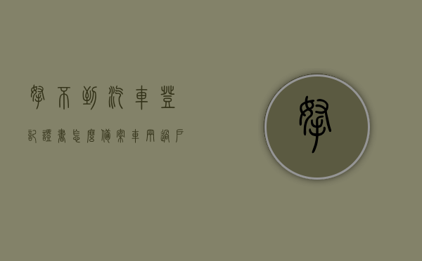 拿不到汽车登记证书怎么备案车辆过户（车辆登记证当时没有拿,现在可以补办吗），车辆过户时未持登记证，如何补办与备案？，车辆过户未持登记证，补办与备案攻略，解决车辆登记证书丢失问题，车辆过户未持登记证，补办与备案攻略及解决证书丢失问题指南，车辆登记证丢失，补办与备案攻略及过户指南，解决证书丢失问题全攻略