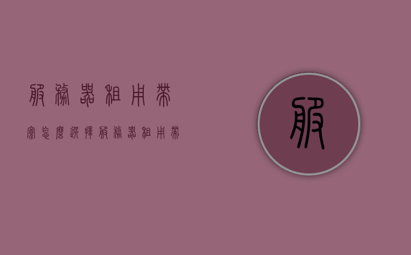服务器租用带宽怎么选择（服务器租用带宽怎么选择的），如何选择合适的服务器租用带宽？