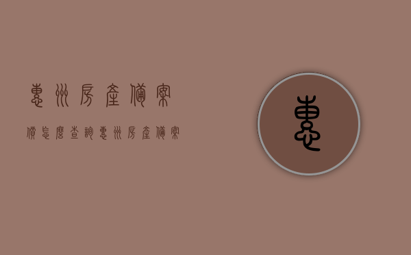 惠州房产备案价怎么查询（惠州房产备案价哪里看），惠州房产备案价查询指南，如何查看惠州房产备案价？