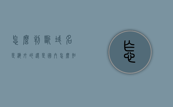 怎么判断域名是海外的还是国内（怎么知道域名是什么），如何区分域名是海外还是国内？域名识别方法与技巧