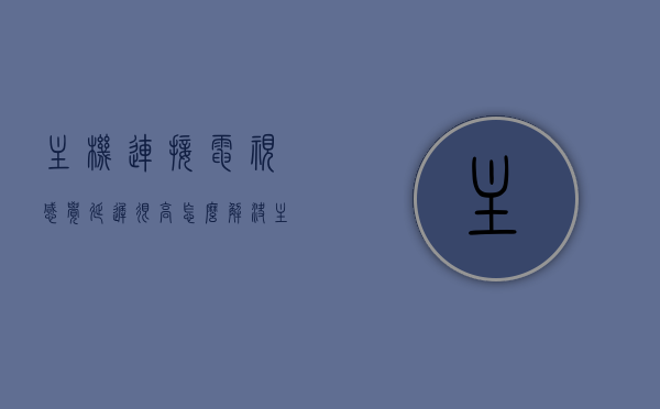 主机连接电视感觉延迟很高怎么解决（主机连接电视会卡吗），解决主机连接电视延迟高的方法，优化连接，提升游戏体验，解决主机连接电视延迟问题，优化游戏体验，延迟低、流畅度提升的方法！，解决主机连接电视延迟问题，提升游戏体验的优化方法，解决主机连接电视延迟问题，优化游戏体验的实用方法与技巧